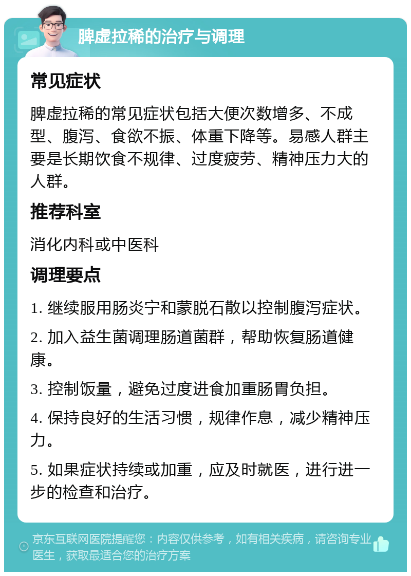 脾虚拉稀的治疗与调理 常见症状 脾虚拉稀的常见症状包括大便次数增多、不成型、腹泻、食欲不振、体重下降等。易感人群主要是长期饮食不规律、过度疲劳、精神压力大的人群。 推荐科室 消化内科或中医科 调理要点 1. 继续服用肠炎宁和蒙脱石散以控制腹泻症状。 2. 加入益生菌调理肠道菌群，帮助恢复肠道健康。 3. 控制饭量，避免过度进食加重肠胃负担。 4. 保持良好的生活习惯，规律作息，减少精神压力。 5. 如果症状持续或加重，应及时就医，进行进一步的检查和治疗。