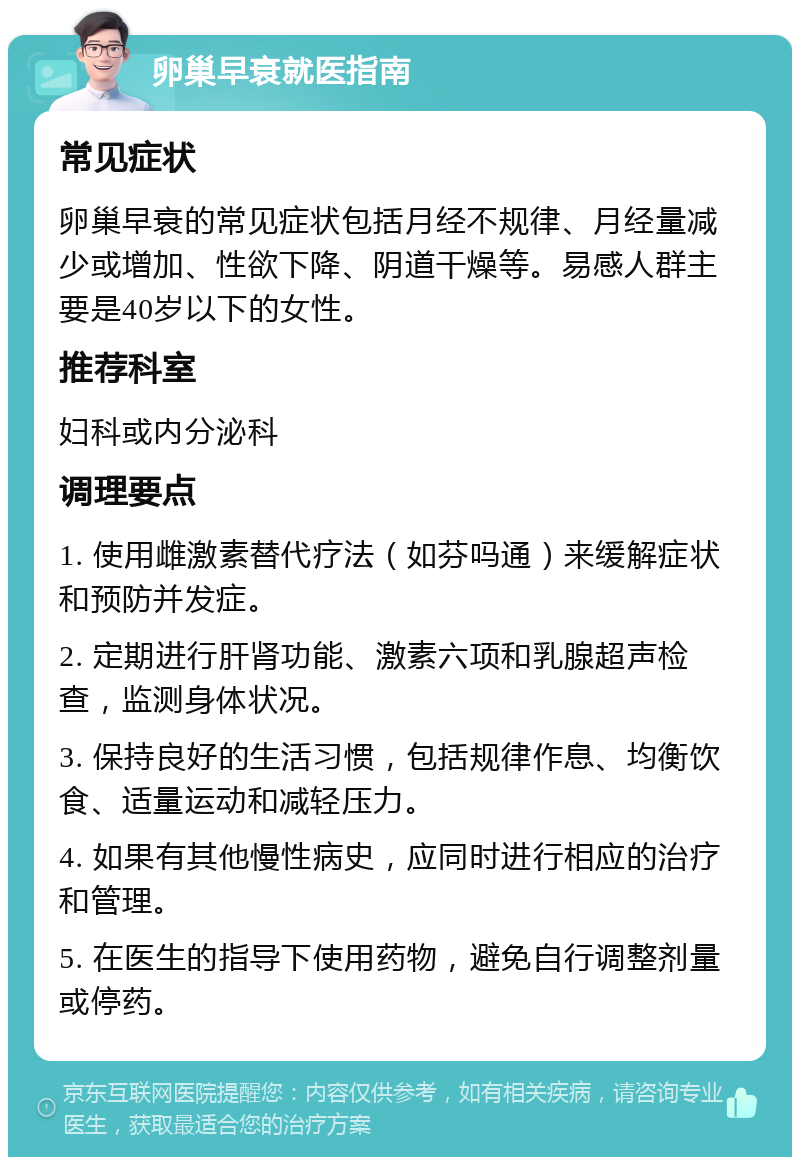 卵巢早衰就医指南 常见症状 卵巢早衰的常见症状包括月经不规律、月经量减少或增加、性欲下降、阴道干燥等。易感人群主要是40岁以下的女性。 推荐科室 妇科或内分泌科 调理要点 1. 使用雌激素替代疗法（如芬吗通）来缓解症状和预防并发症。 2. 定期进行肝肾功能、激素六项和乳腺超声检查，监测身体状况。 3. 保持良好的生活习惯，包括规律作息、均衡饮食、适量运动和减轻压力。 4. 如果有其他慢性病史，应同时进行相应的治疗和管理。 5. 在医生的指导下使用药物，避免自行调整剂量或停药。