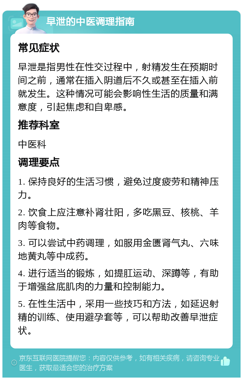 早泄的中医调理指南 常见症状 早泄是指男性在性交过程中，射精发生在预期时间之前，通常在插入阴道后不久或甚至在插入前就发生。这种情况可能会影响性生活的质量和满意度，引起焦虑和自卑感。 推荐科室 中医科 调理要点 1. 保持良好的生活习惯，避免过度疲劳和精神压力。 2. 饮食上应注意补肾壮阳，多吃黑豆、核桃、羊肉等食物。 3. 可以尝试中药调理，如服用金匮肾气丸、六味地黄丸等中成药。 4. 进行适当的锻炼，如提肛运动、深蹲等，有助于增强盆底肌肉的力量和控制能力。 5. 在性生活中，采用一些技巧和方法，如延迟射精的训练、使用避孕套等，可以帮助改善早泄症状。