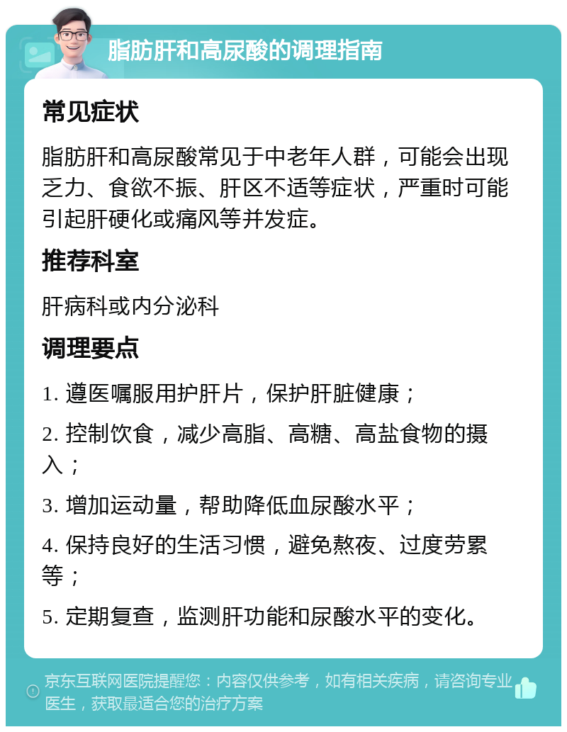 脂肪肝和高尿酸的调理指南 常见症状 脂肪肝和高尿酸常见于中老年人群，可能会出现乏力、食欲不振、肝区不适等症状，严重时可能引起肝硬化或痛风等并发症。 推荐科室 肝病科或内分泌科 调理要点 1. 遵医嘱服用护肝片，保护肝脏健康； 2. 控制饮食，减少高脂、高糖、高盐食物的摄入； 3. 增加运动量，帮助降低血尿酸水平； 4. 保持良好的生活习惯，避免熬夜、过度劳累等； 5. 定期复查，监测肝功能和尿酸水平的变化。