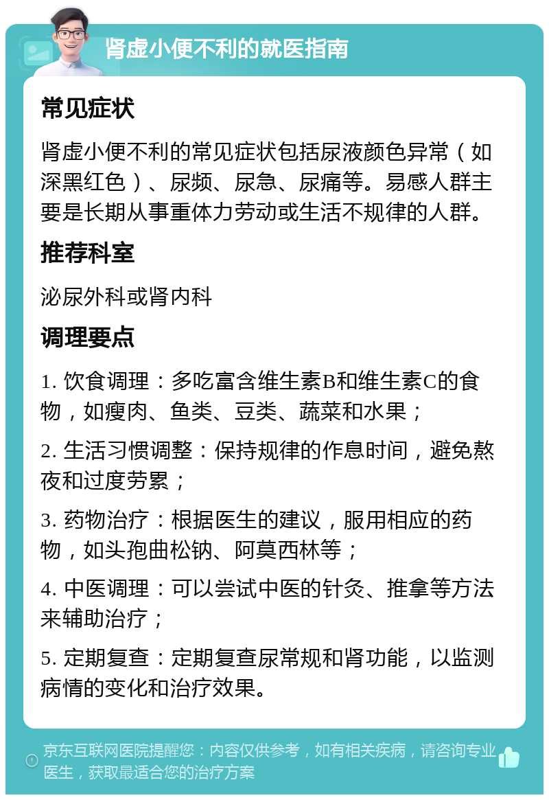 肾虚小便不利的就医指南 常见症状 肾虚小便不利的常见症状包括尿液颜色异常（如深黑红色）、尿频、尿急、尿痛等。易感人群主要是长期从事重体力劳动或生活不规律的人群。 推荐科室 泌尿外科或肾内科 调理要点 1. 饮食调理：多吃富含维生素B和维生素C的食物，如瘦肉、鱼类、豆类、蔬菜和水果； 2. 生活习惯调整：保持规律的作息时间，避免熬夜和过度劳累； 3. 药物治疗：根据医生的建议，服用相应的药物，如头孢曲松钠、阿莫西林等； 4. 中医调理：可以尝试中医的针灸、推拿等方法来辅助治疗； 5. 定期复查：定期复查尿常规和肾功能，以监测病情的变化和治疗效果。