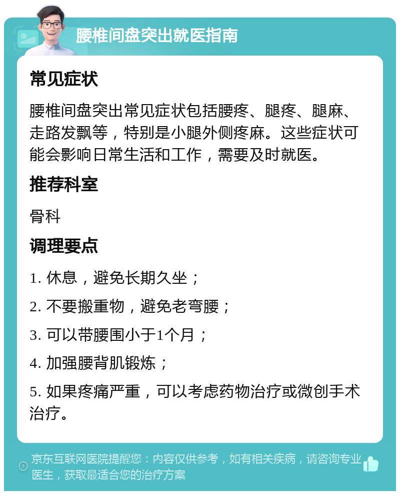 腰椎间盘突出就医指南 常见症状 腰椎间盘突出常见症状包括腰疼、腿疼、腿麻、走路发飘等，特别是小腿外侧疼麻。这些症状可能会影响日常生活和工作，需要及时就医。 推荐科室 骨科 调理要点 1. 休息，避免长期久坐； 2. 不要搬重物，避免老弯腰； 3. 可以带腰围小于1个月； 4. 加强腰背肌锻炼； 5. 如果疼痛严重，可以考虑药物治疗或微创手术治疗。