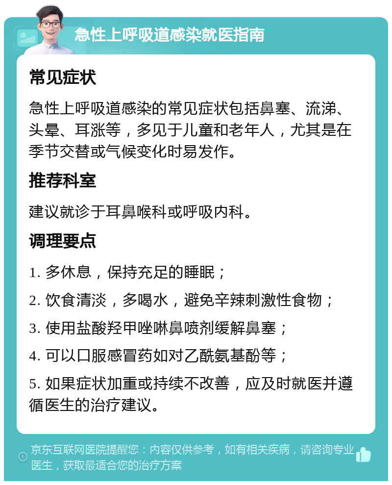 急性上呼吸道感染就医指南 常见症状 急性上呼吸道感染的常见症状包括鼻塞、流涕、头晕、耳涨等，多见于儿童和老年人，尤其是在季节交替或气候变化时易发作。 推荐科室 建议就诊于耳鼻喉科或呼吸内科。 调理要点 1. 多休息，保持充足的睡眠； 2. 饮食清淡，多喝水，避免辛辣刺激性食物； 3. 使用盐酸羟甲唑啉鼻喷剂缓解鼻塞； 4. 可以口服感冒药如对乙酰氨基酚等； 5. 如果症状加重或持续不改善，应及时就医并遵循医生的治疗建议。