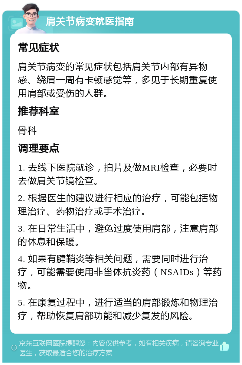 肩关节病变就医指南 常见症状 肩关节病变的常见症状包括肩关节内部有异物感、绕肩一周有卡顿感觉等，多见于长期重复使用肩部或受伤的人群。 推荐科室 骨科 调理要点 1. 去线下医院就诊，拍片及做MRI检查，必要时去做肩关节镜检查。 2. 根据医生的建议进行相应的治疗，可能包括物理治疗、药物治疗或手术治疗。 3. 在日常生活中，避免过度使用肩部，注意肩部的休息和保暖。 4. 如果有腱鞘炎等相关问题，需要同时进行治疗，可能需要使用非甾体抗炎药（NSAIDs）等药物。 5. 在康复过程中，进行适当的肩部锻炼和物理治疗，帮助恢复肩部功能和减少复发的风险。