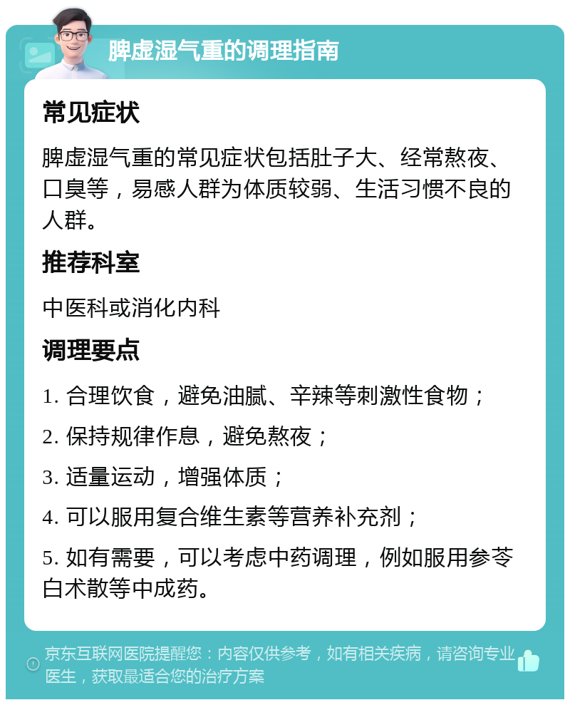 脾虚湿气重的调理指南 常见症状 脾虚湿气重的常见症状包括肚子大、经常熬夜、口臭等，易感人群为体质较弱、生活习惯不良的人群。 推荐科室 中医科或消化内科 调理要点 1. 合理饮食，避免油腻、辛辣等刺激性食物； 2. 保持规律作息，避免熬夜； 3. 适量运动，增强体质； 4. 可以服用复合维生素等营养补充剂； 5. 如有需要，可以考虑中药调理，例如服用参苓白术散等中成药。