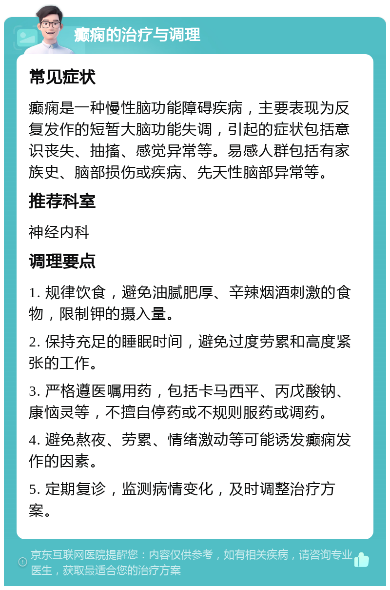 癫痫的治疗与调理 常见症状 癫痫是一种慢性脑功能障碍疾病，主要表现为反复发作的短暂大脑功能失调，引起的症状包括意识丧失、抽搐、感觉异常等。易感人群包括有家族史、脑部损伤或疾病、先天性脑部异常等。 推荐科室 神经内科 调理要点 1. 规律饮食，避免油腻肥厚、辛辣烟酒刺激的食物，限制钾的摄入量。 2. 保持充足的睡眠时间，避免过度劳累和高度紧张的工作。 3. 严格遵医嘱用药，包括卡马西平、丙戊酸钠、康恼灵等，不擅自停药或不规则服药或调药。 4. 避免熬夜、劳累、情绪激动等可能诱发癫痫发作的因素。 5. 定期复诊，监测病情变化，及时调整治疗方案。