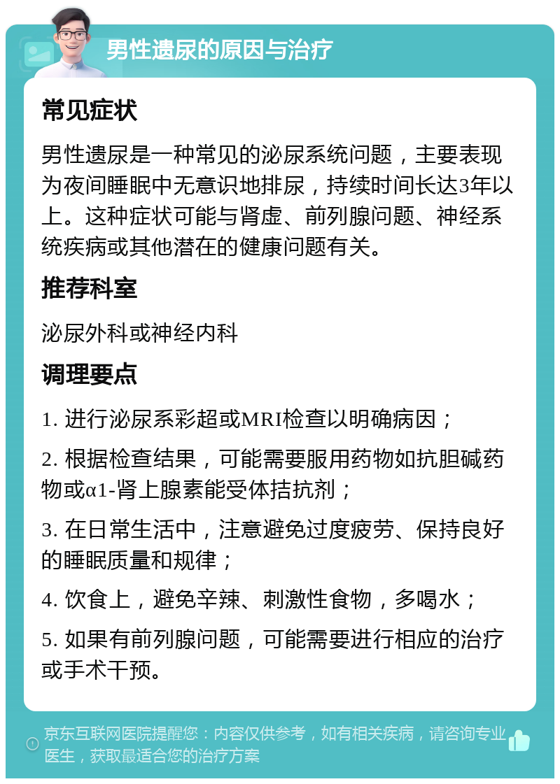 男性遗尿的原因与治疗 常见症状 男性遗尿是一种常见的泌尿系统问题，主要表现为夜间睡眠中无意识地排尿，持续时间长达3年以上。这种症状可能与肾虚、前列腺问题、神经系统疾病或其他潜在的健康问题有关。 推荐科室 泌尿外科或神经内科 调理要点 1. 进行泌尿系彩超或MRI检查以明确病因； 2. 根据检查结果，可能需要服用药物如抗胆碱药物或α1-肾上腺素能受体拮抗剂； 3. 在日常生活中，注意避免过度疲劳、保持良好的睡眠质量和规律； 4. 饮食上，避免辛辣、刺激性食物，多喝水； 5. 如果有前列腺问题，可能需要进行相应的治疗或手术干预。