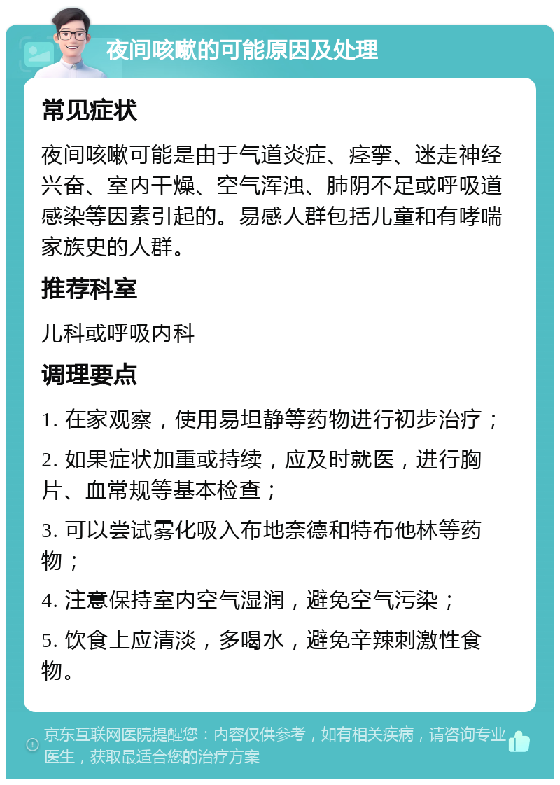 夜间咳嗽的可能原因及处理 常见症状 夜间咳嗽可能是由于气道炎症、痉挛、迷走神经兴奋、室内干燥、空气浑浊、肺阴不足或呼吸道感染等因素引起的。易感人群包括儿童和有哮喘家族史的人群。 推荐科室 儿科或呼吸内科 调理要点 1. 在家观察，使用易坦静等药物进行初步治疗； 2. 如果症状加重或持续，应及时就医，进行胸片、血常规等基本检查； 3. 可以尝试雾化吸入布地奈德和特布他林等药物； 4. 注意保持室内空气湿润，避免空气污染； 5. 饮食上应清淡，多喝水，避免辛辣刺激性食物。