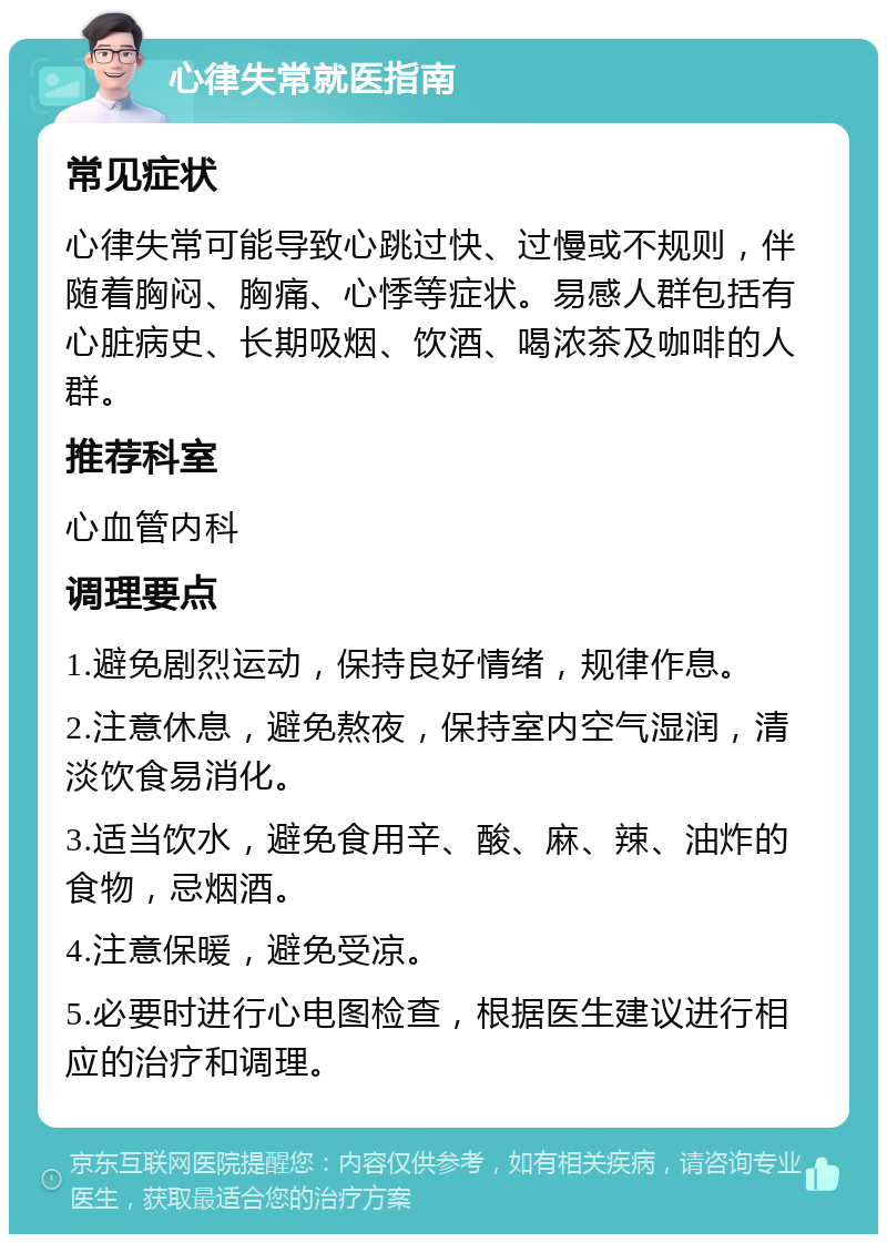 心律失常就医指南 常见症状 心律失常可能导致心跳过快、过慢或不规则，伴随着胸闷、胸痛、心悸等症状。易感人群包括有心脏病史、长期吸烟、饮酒、喝浓茶及咖啡的人群。 推荐科室 心血管内科 调理要点 1.避免剧烈运动，保持良好情绪，规律作息。 2.注意休息，避免熬夜，保持室内空气湿润，清淡饮食易消化。 3.适当饮水，避免食用辛、酸、麻、辣、油炸的食物，忌烟酒。 4.注意保暖，避免受凉。 5.必要时进行心电图检查，根据医生建议进行相应的治疗和调理。