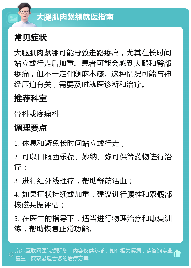 大腿肌肉紧绷就医指南 常见症状 大腿肌肉紧绷可能导致走路疼痛，尤其在长时间站立或行走后加重。患者可能会感到大腿和臀部疼痛，但不一定伴随麻木感。这种情况可能与神经压迫有关，需要及时就医诊断和治疗。 推荐科室 骨科或疼痛科 调理要点 1. 休息和避免长时间站立或行走； 2. 可以口服西乐葆、妙纳、弥可保等药物进行治疗； 3. 进行红外线理疗，帮助舒筋活血； 4. 如果症状持续或加重，建议进行腰椎和双髋部核磁共振评估； 5. 在医生的指导下，适当进行物理治疗和康复训练，帮助恢复正常功能。