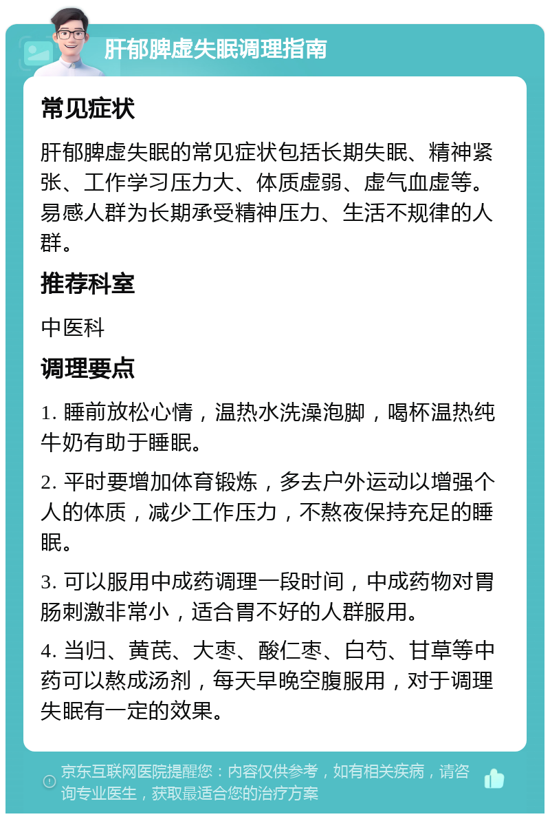 肝郁脾虚失眠调理指南 常见症状 肝郁脾虚失眠的常见症状包括长期失眠、精神紧张、工作学习压力大、体质虚弱、虚气血虚等。易感人群为长期承受精神压力、生活不规律的人群。 推荐科室 中医科 调理要点 1. 睡前放松心情，温热水洗澡泡脚，喝杯温热纯牛奶有助于睡眠。 2. 平时要增加体育锻炼，多去户外运动以增强个人的体质，减少工作压力，不熬夜保持充足的睡眠。 3. 可以服用中成药调理一段时间，中成药物对胃肠刺激非常小，适合胃不好的人群服用。 4. 当归、黄芪、大枣、酸仁枣、白芍、甘草等中药可以熬成汤剂，每天早晚空腹服用，对于调理失眠有一定的效果。