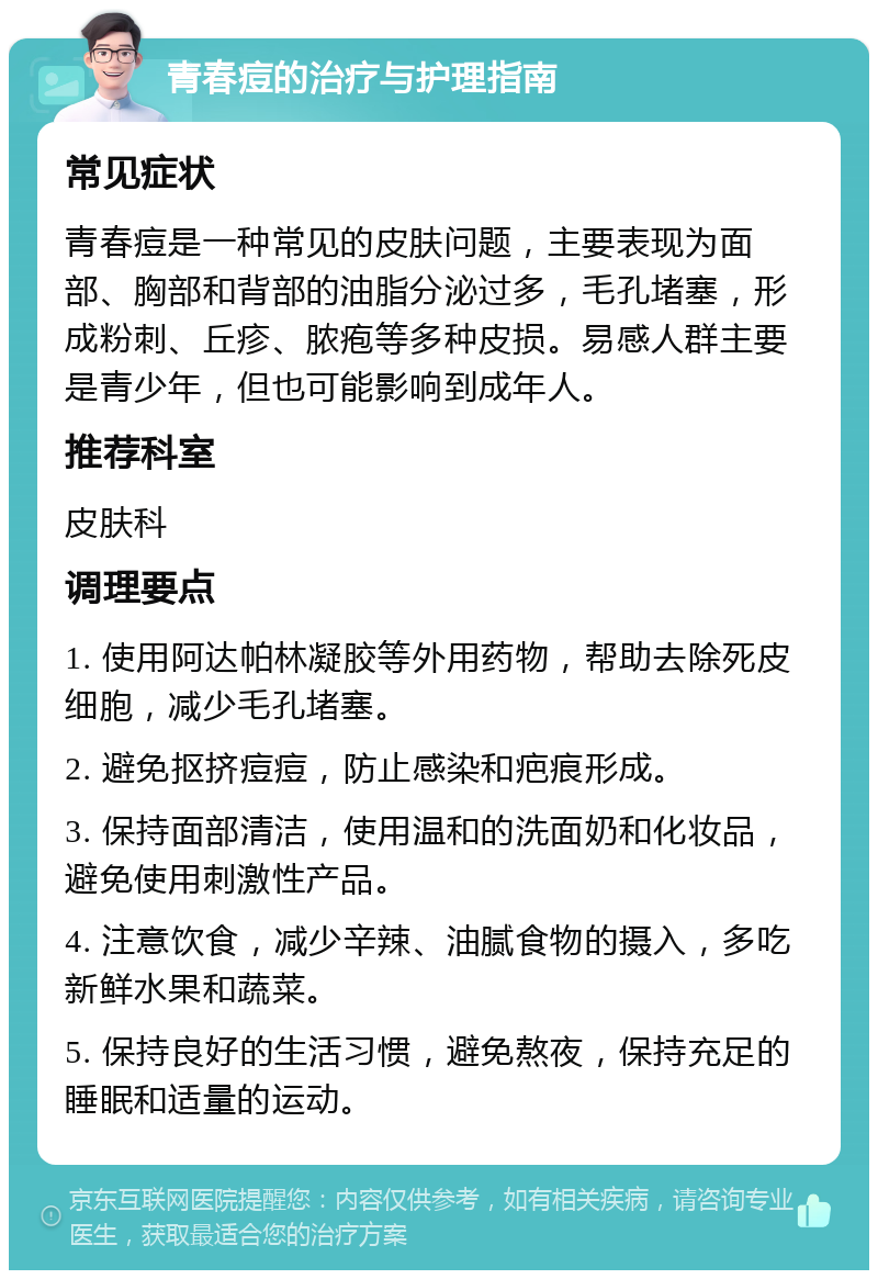 青春痘的治疗与护理指南 常见症状 青春痘是一种常见的皮肤问题，主要表现为面部、胸部和背部的油脂分泌过多，毛孔堵塞，形成粉刺、丘疹、脓疱等多种皮损。易感人群主要是青少年，但也可能影响到成年人。 推荐科室 皮肤科 调理要点 1. 使用阿达帕林凝胶等外用药物，帮助去除死皮细胞，减少毛孔堵塞。 2. 避免抠挤痘痘，防止感染和疤痕形成。 3. 保持面部清洁，使用温和的洗面奶和化妆品，避免使用刺激性产品。 4. 注意饮食，减少辛辣、油腻食物的摄入，多吃新鲜水果和蔬菜。 5. 保持良好的生活习惯，避免熬夜，保持充足的睡眠和适量的运动。