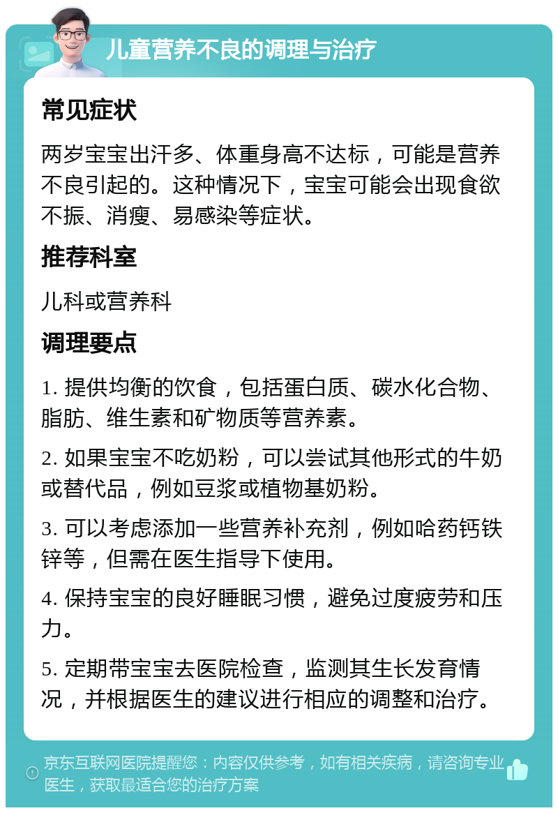 儿童营养不良的调理与治疗 常见症状 两岁宝宝出汗多、体重身高不达标，可能是营养不良引起的。这种情况下，宝宝可能会出现食欲不振、消瘦、易感染等症状。 推荐科室 儿科或营养科 调理要点 1. 提供均衡的饮食，包括蛋白质、碳水化合物、脂肪、维生素和矿物质等营养素。 2. 如果宝宝不吃奶粉，可以尝试其他形式的牛奶或替代品，例如豆浆或植物基奶粉。 3. 可以考虑添加一些营养补充剂，例如哈药钙铁锌等，但需在医生指导下使用。 4. 保持宝宝的良好睡眠习惯，避免过度疲劳和压力。 5. 定期带宝宝去医院检查，监测其生长发育情况，并根据医生的建议进行相应的调整和治疗。