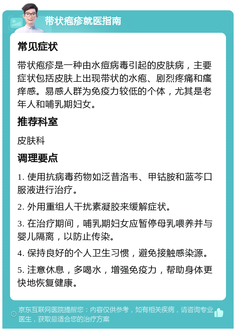 带状疱疹就医指南 常见症状 带状疱疹是一种由水痘病毒引起的皮肤病，主要症状包括皮肤上出现带状的水疱、剧烈疼痛和瘙痒感。易感人群为免疫力较低的个体，尤其是老年人和哺乳期妇女。 推荐科室 皮肤科 调理要点 1. 使用抗病毒药物如泛昔洛韦、甲钴胺和蓝芩口服液进行治疗。 2. 外用重组人干扰素凝胶来缓解症状。 3. 在治疗期间，哺乳期妇女应暂停母乳喂养并与婴儿隔离，以防止传染。 4. 保持良好的个人卫生习惯，避免接触感染源。 5. 注意休息，多喝水，增强免疫力，帮助身体更快地恢复健康。