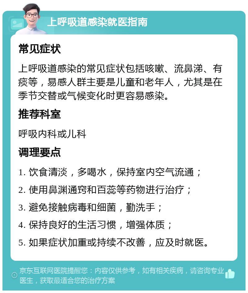 上呼吸道感染就医指南 常见症状 上呼吸道感染的常见症状包括咳嗽、流鼻涕、有痰等，易感人群主要是儿童和老年人，尤其是在季节交替或气候变化时更容易感染。 推荐科室 呼吸内科或儿科 调理要点 1. 饮食清淡，多喝水，保持室内空气流通； 2. 使用鼻渊通窍和百蕊等药物进行治疗； 3. 避免接触病毒和细菌，勤洗手； 4. 保持良好的生活习惯，增强体质； 5. 如果症状加重或持续不改善，应及时就医。