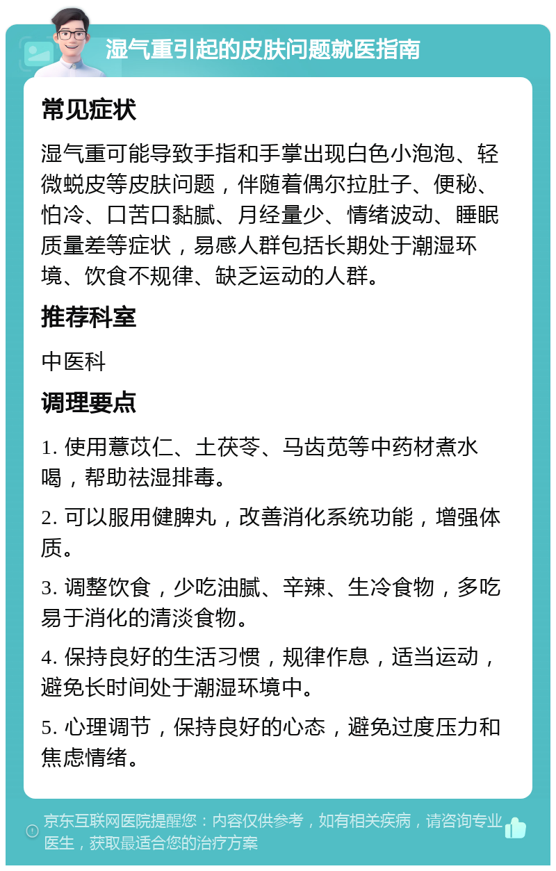 湿气重引起的皮肤问题就医指南 常见症状 湿气重可能导致手指和手掌出现白色小泡泡、轻微蜕皮等皮肤问题，伴随着偶尔拉肚子、便秘、怕冷、口苦口黏腻、月经量少、情绪波动、睡眠质量差等症状，易感人群包括长期处于潮湿环境、饮食不规律、缺乏运动的人群。 推荐科室 中医科 调理要点 1. 使用薏苡仁、土茯苓、马齿苋等中药材煮水喝，帮助祛湿排毒。 2. 可以服用健脾丸，改善消化系统功能，增强体质。 3. 调整饮食，少吃油腻、辛辣、生冷食物，多吃易于消化的清淡食物。 4. 保持良好的生活习惯，规律作息，适当运动，避免长时间处于潮湿环境中。 5. 心理调节，保持良好的心态，避免过度压力和焦虑情绪。