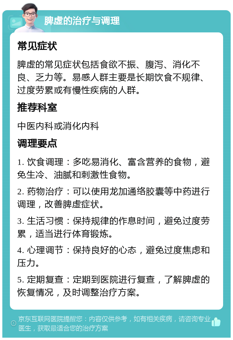 脾虚的治疗与调理 常见症状 脾虚的常见症状包括食欲不振、腹泻、消化不良、乏力等。易感人群主要是长期饮食不规律、过度劳累或有慢性疾病的人群。 推荐科室 中医内科或消化内科 调理要点 1. 饮食调理：多吃易消化、富含营养的食物，避免生冷、油腻和刺激性食物。 2. 药物治疗：可以使用龙加通络胶囊等中药进行调理，改善脾虚症状。 3. 生活习惯：保持规律的作息时间，避免过度劳累，适当进行体育锻炼。 4. 心理调节：保持良好的心态，避免过度焦虑和压力。 5. 定期复查：定期到医院进行复查，了解脾虚的恢复情况，及时调整治疗方案。