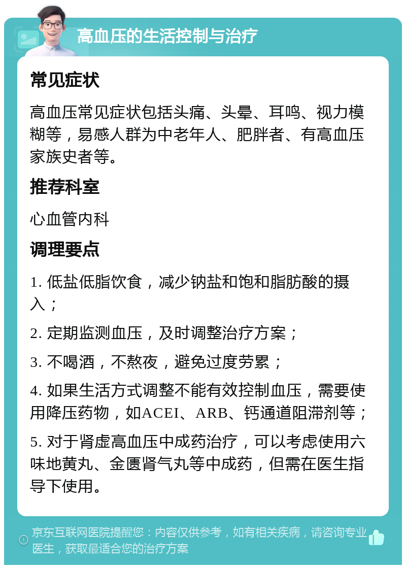 高血压的生活控制与治疗 常见症状 高血压常见症状包括头痛、头晕、耳鸣、视力模糊等，易感人群为中老年人、肥胖者、有高血压家族史者等。 推荐科室 心血管内科 调理要点 1. 低盐低脂饮食，减少钠盐和饱和脂肪酸的摄入； 2. 定期监测血压，及时调整治疗方案； 3. 不喝酒，不熬夜，避免过度劳累； 4. 如果生活方式调整不能有效控制血压，需要使用降压药物，如ACEI、ARB、钙通道阻滞剂等； 5. 对于肾虚高血压中成药治疗，可以考虑使用六味地黄丸、金匮肾气丸等中成药，但需在医生指导下使用。