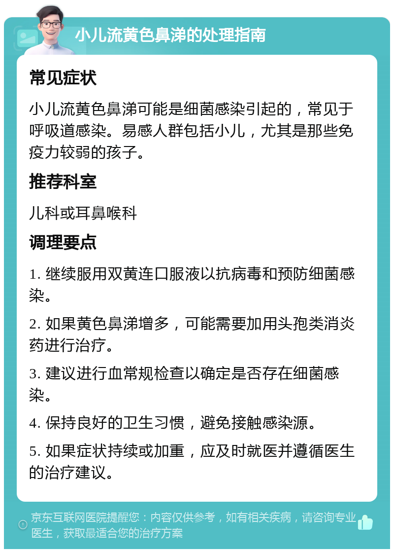 小儿流黄色鼻涕的处理指南 常见症状 小儿流黄色鼻涕可能是细菌感染引起的，常见于呼吸道感染。易感人群包括小儿，尤其是那些免疫力较弱的孩子。 推荐科室 儿科或耳鼻喉科 调理要点 1. 继续服用双黄连口服液以抗病毒和预防细菌感染。 2. 如果黄色鼻涕增多，可能需要加用头孢类消炎药进行治疗。 3. 建议进行血常规检查以确定是否存在细菌感染。 4. 保持良好的卫生习惯，避免接触感染源。 5. 如果症状持续或加重，应及时就医并遵循医生的治疗建议。