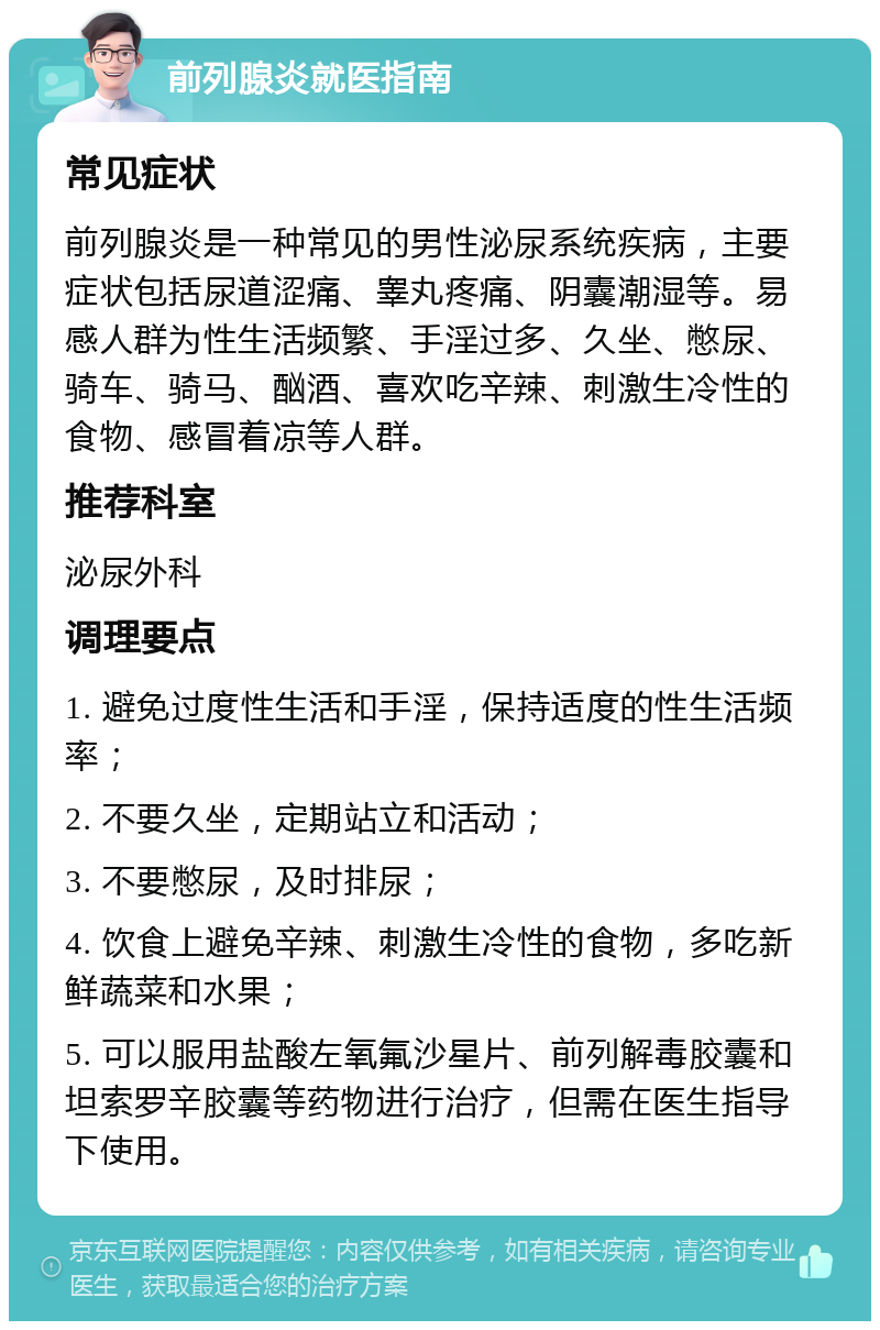 前列腺炎就医指南 常见症状 前列腺炎是一种常见的男性泌尿系统疾病，主要症状包括尿道涩痛、睾丸疼痛、阴囊潮湿等。易感人群为性生活频繁、手淫过多、久坐、憋尿、骑车、骑马、酗酒、喜欢吃辛辣、刺激生冷性的食物、感冒着凉等人群。 推荐科室 泌尿外科 调理要点 1. 避免过度性生活和手淫，保持适度的性生活频率； 2. 不要久坐，定期站立和活动； 3. 不要憋尿，及时排尿； 4. 饮食上避免辛辣、刺激生冷性的食物，多吃新鲜蔬菜和水果； 5. 可以服用盐酸左氧氟沙星片、前列解毒胶囊和坦索罗辛胶囊等药物进行治疗，但需在医生指导下使用。