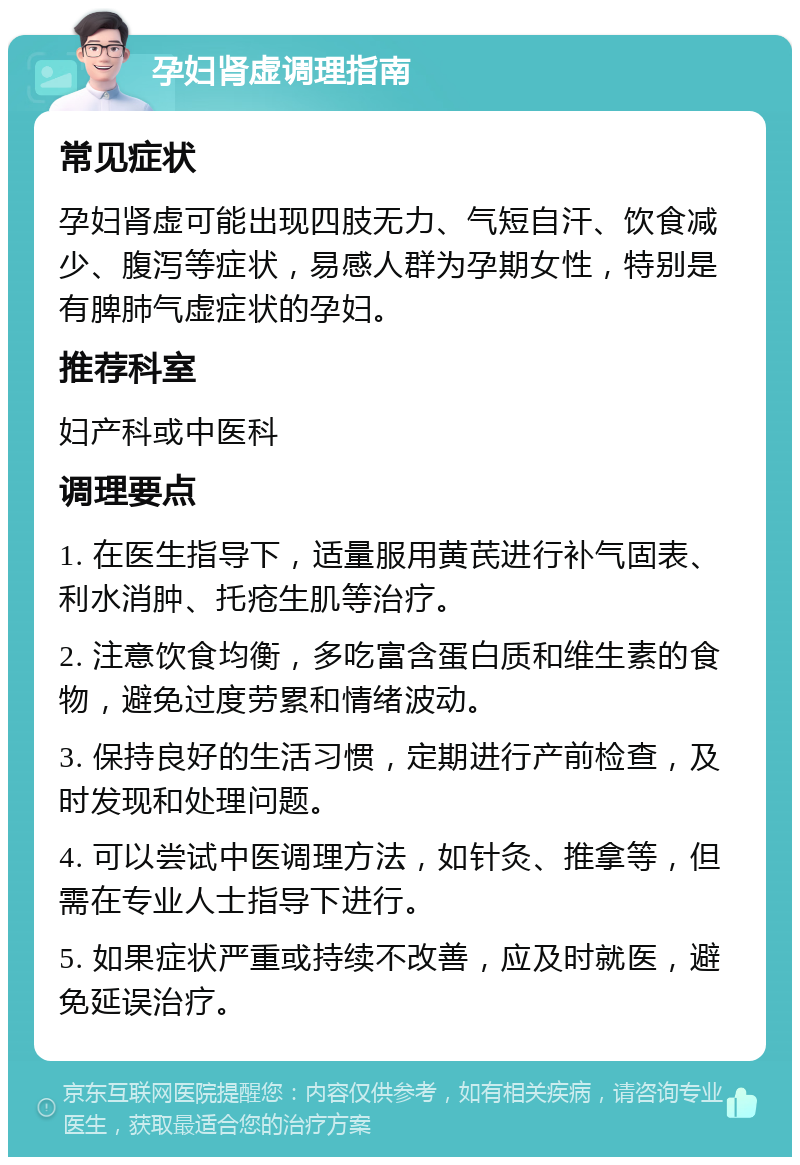 孕妇肾虚调理指南 常见症状 孕妇肾虚可能出现四肢无力、气短自汗、饮食减少、腹泻等症状，易感人群为孕期女性，特别是有脾肺气虚症状的孕妇。 推荐科室 妇产科或中医科 调理要点 1. 在医生指导下，适量服用黄芪进行补气固表、利水消肿、托疮生肌等治疗。 2. 注意饮食均衡，多吃富含蛋白质和维生素的食物，避免过度劳累和情绪波动。 3. 保持良好的生活习惯，定期进行产前检查，及时发现和处理问题。 4. 可以尝试中医调理方法，如针灸、推拿等，但需在专业人士指导下进行。 5. 如果症状严重或持续不改善，应及时就医，避免延误治疗。