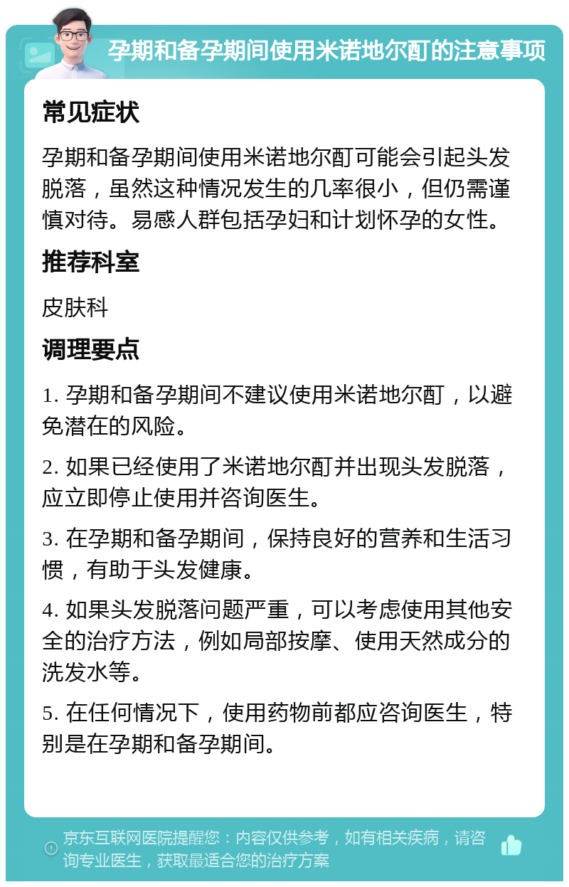 孕期和备孕期间使用米诺地尔酊的注意事项 常见症状 孕期和备孕期间使用米诺地尔酊可能会引起头发脱落，虽然这种情况发生的几率很小，但仍需谨慎对待。易感人群包括孕妇和计划怀孕的女性。 推荐科室 皮肤科 调理要点 1. 孕期和备孕期间不建议使用米诺地尔酊，以避免潜在的风险。 2. 如果已经使用了米诺地尔酊并出现头发脱落，应立即停止使用并咨询医生。 3. 在孕期和备孕期间，保持良好的营养和生活习惯，有助于头发健康。 4. 如果头发脱落问题严重，可以考虑使用其他安全的治疗方法，例如局部按摩、使用天然成分的洗发水等。 5. 在任何情况下，使用药物前都应咨询医生，特别是在孕期和备孕期间。