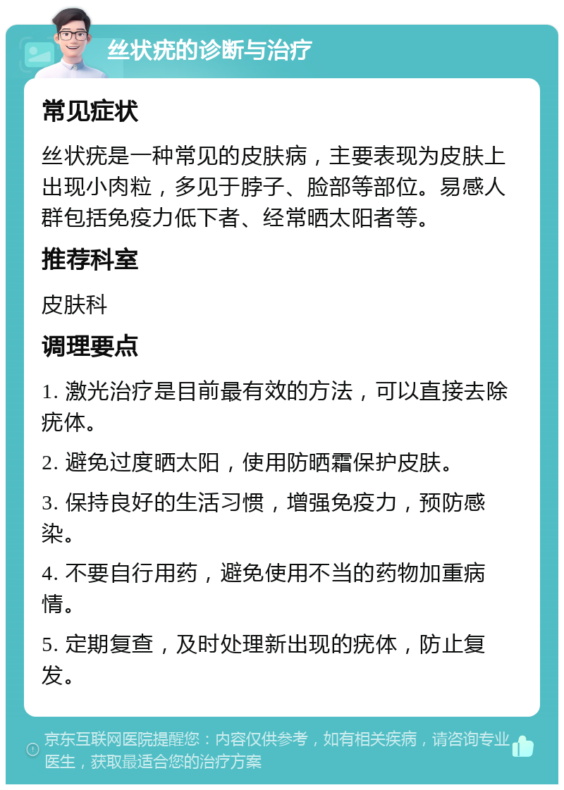 丝状疣的诊断与治疗 常见症状 丝状疣是一种常见的皮肤病，主要表现为皮肤上出现小肉粒，多见于脖子、脸部等部位。易感人群包括免疫力低下者、经常晒太阳者等。 推荐科室 皮肤科 调理要点 1. 激光治疗是目前最有效的方法，可以直接去除疣体。 2. 避免过度晒太阳，使用防晒霜保护皮肤。 3. 保持良好的生活习惯，增强免疫力，预防感染。 4. 不要自行用药，避免使用不当的药物加重病情。 5. 定期复查，及时处理新出现的疣体，防止复发。