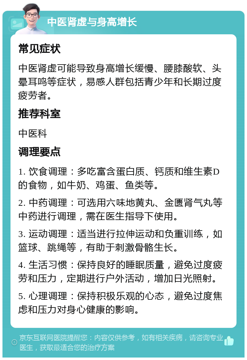 中医肾虚与身高增长 常见症状 中医肾虚可能导致身高增长缓慢、腰膝酸软、头晕耳鸣等症状，易感人群包括青少年和长期过度疲劳者。 推荐科室 中医科 调理要点 1. 饮食调理：多吃富含蛋白质、钙质和维生素D的食物，如牛奶、鸡蛋、鱼类等。 2. 中药调理：可选用六味地黄丸、金匮肾气丸等中药进行调理，需在医生指导下使用。 3. 运动调理：适当进行拉伸运动和负重训练，如篮球、跳绳等，有助于刺激骨骼生长。 4. 生活习惯：保持良好的睡眠质量，避免过度疲劳和压力，定期进行户外活动，增加日光照射。 5. 心理调理：保持积极乐观的心态，避免过度焦虑和压力对身心健康的影响。