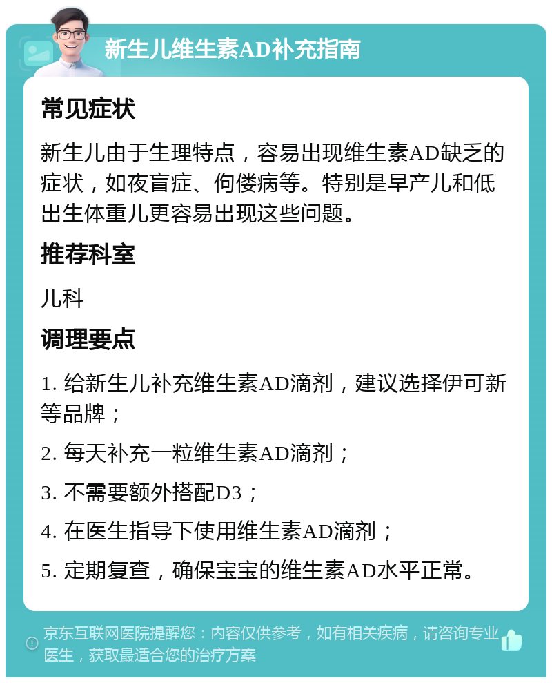 新生儿维生素AD补充指南 常见症状 新生儿由于生理特点，容易出现维生素AD缺乏的症状，如夜盲症、佝偻病等。特别是早产儿和低出生体重儿更容易出现这些问题。 推荐科室 儿科 调理要点 1. 给新生儿补充维生素AD滴剂，建议选择伊可新等品牌； 2. 每天补充一粒维生素AD滴剂； 3. 不需要额外搭配D3； 4. 在医生指导下使用维生素AD滴剂； 5. 定期复查，确保宝宝的维生素AD水平正常。