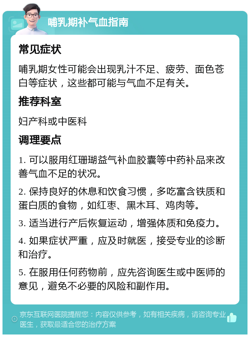 哺乳期补气血指南 常见症状 哺乳期女性可能会出现乳汁不足、疲劳、面色苍白等症状，这些都可能与气血不足有关。 推荐科室 妇产科或中医科 调理要点 1. 可以服用红珊瑚益气补血胶囊等中药补品来改善气血不足的状况。 2. 保持良好的休息和饮食习惯，多吃富含铁质和蛋白质的食物，如红枣、黑木耳、鸡肉等。 3. 适当进行产后恢复运动，增强体质和免疫力。 4. 如果症状严重，应及时就医，接受专业的诊断和治疗。 5. 在服用任何药物前，应先咨询医生或中医师的意见，避免不必要的风险和副作用。