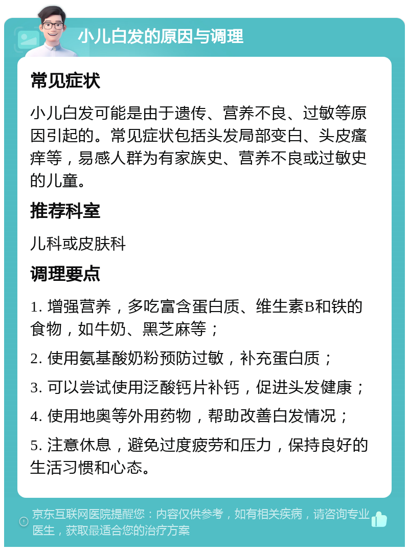 小儿白发的原因与调理 常见症状 小儿白发可能是由于遗传、营养不良、过敏等原因引起的。常见症状包括头发局部变白、头皮瘙痒等，易感人群为有家族史、营养不良或过敏史的儿童。 推荐科室 儿科或皮肤科 调理要点 1. 增强营养，多吃富含蛋白质、维生素B和铁的食物，如牛奶、黑芝麻等； 2. 使用氨基酸奶粉预防过敏，补充蛋白质； 3. 可以尝试使用泛酸钙片补钙，促进头发健康； 4. 使用地奥等外用药物，帮助改善白发情况； 5. 注意休息，避免过度疲劳和压力，保持良好的生活习惯和心态。