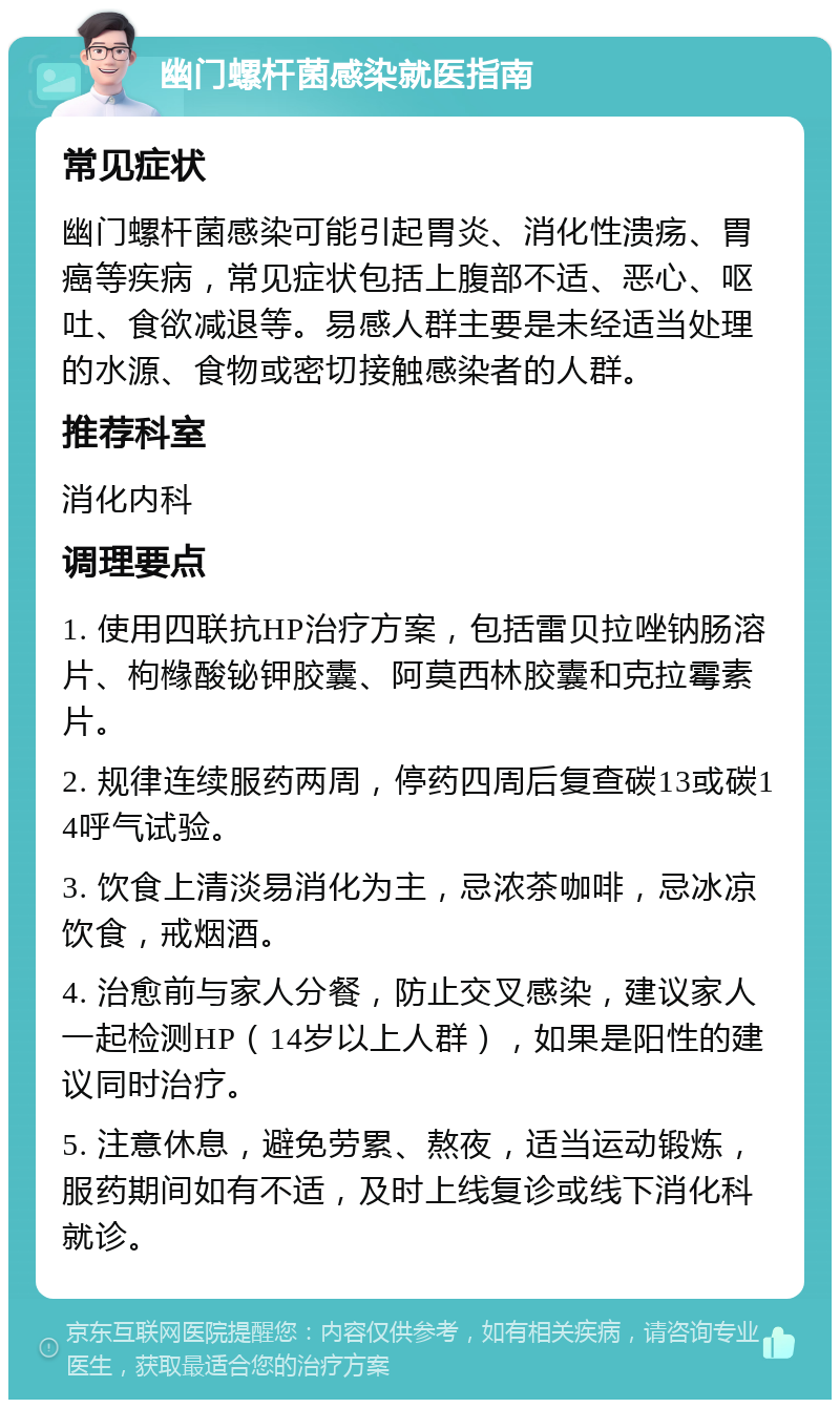 幽门螺杆菌感染就医指南 常见症状 幽门螺杆菌感染可能引起胃炎、消化性溃疡、胃癌等疾病，常见症状包括上腹部不适、恶心、呕吐、食欲减退等。易感人群主要是未经适当处理的水源、食物或密切接触感染者的人群。 推荐科室 消化内科 调理要点 1. 使用四联抗HP治疗方案，包括雷贝拉唑钠肠溶片、枸橼酸铋钾胶囊、阿莫西林胶囊和克拉霉素片。 2. 规律连续服药两周，停药四周后复查碳13或碳14呼气试验。 3. 饮食上清淡易消化为主，忌浓茶咖啡，忌冰凉饮食，戒烟酒。 4. 治愈前与家人分餐，防止交叉感染，建议家人一起检测HP（14岁以上人群），如果是阳性的建议同时治疗。 5. 注意休息，避免劳累、熬夜，适当运动锻炼，服药期间如有不适，及时上线复诊或线下消化科就诊。