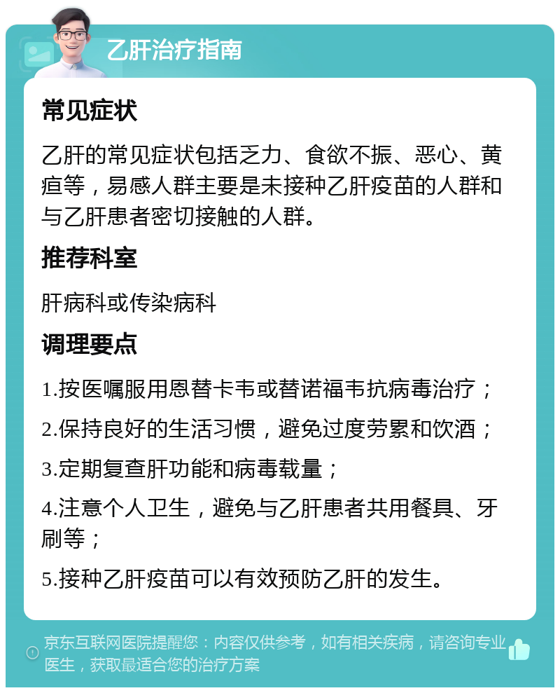 乙肝治疗指南 常见症状 乙肝的常见症状包括乏力、食欲不振、恶心、黄疸等，易感人群主要是未接种乙肝疫苗的人群和与乙肝患者密切接触的人群。 推荐科室 肝病科或传染病科 调理要点 1.按医嘱服用恩替卡韦或替诺福韦抗病毒治疗； 2.保持良好的生活习惯，避免过度劳累和饮酒； 3.定期复查肝功能和病毒载量； 4.注意个人卫生，避免与乙肝患者共用餐具、牙刷等； 5.接种乙肝疫苗可以有效预防乙肝的发生。