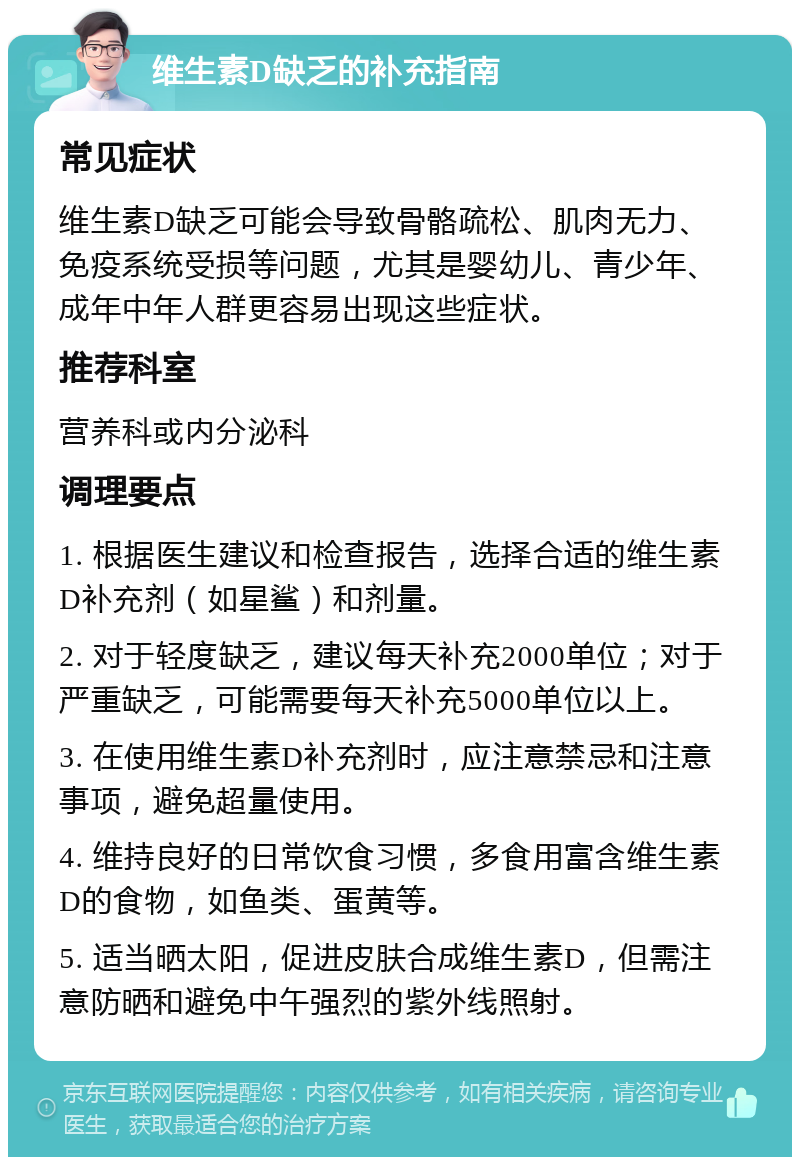 维生素D缺乏的补充指南 常见症状 维生素D缺乏可能会导致骨骼疏松、肌肉无力、免疫系统受损等问题，尤其是婴幼儿、青少年、成年中年人群更容易出现这些症状。 推荐科室 营养科或内分泌科 调理要点 1. 根据医生建议和检查报告，选择合适的维生素D补充剂（如星鲨）和剂量。 2. 对于轻度缺乏，建议每天补充2000单位；对于严重缺乏，可能需要每天补充5000单位以上。 3. 在使用维生素D补充剂时，应注意禁忌和注意事项，避免超量使用。 4. 维持良好的日常饮食习惯，多食用富含维生素D的食物，如鱼类、蛋黄等。 5. 适当晒太阳，促进皮肤合成维生素D，但需注意防晒和避免中午强烈的紫外线照射。