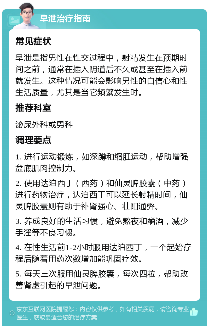 早泄治疗指南 常见症状 早泄是指男性在性交过程中，射精发生在预期时间之前，通常在插入阴道后不久或甚至在插入前就发生。这种情况可能会影响男性的自信心和性生活质量，尤其是当它频繁发生时。 推荐科室 泌尿外科或男科 调理要点 1. 进行运动锻炼，如深蹲和缩肛运动，帮助增强盆底肌肉控制力。 2. 使用达泊西丁（西药）和仙灵脾胶囊（中药）进行药物治疗，达泊西丁可以延长射精时间，仙灵脾胶囊则有助于补肾强心、壮阳通弊。 3. 养成良好的生活习惯，避免熬夜和酗酒，减少手淫等不良习惯。 4. 在性生活前1-2小时服用达泊西丁，一个起始疗程后随着用药次数增加能巩固疗效。 5. 每天三次服用仙灵脾胶囊，每次四粒，帮助改善肾虚引起的早泄问题。