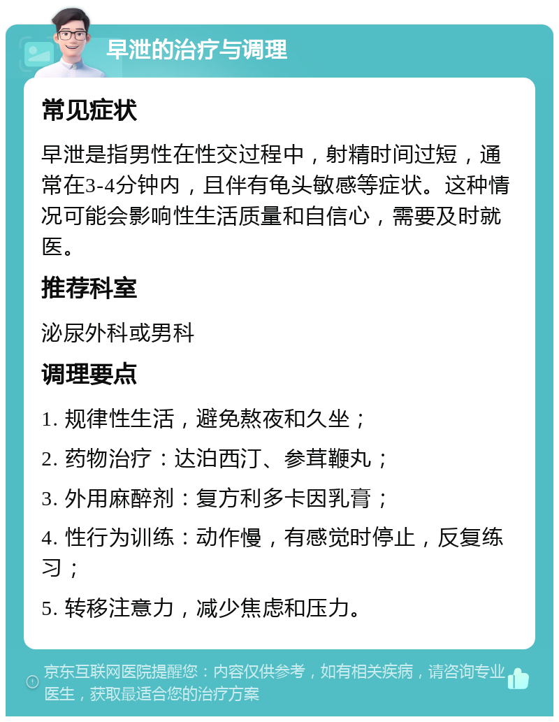 早泄的治疗与调理 常见症状 早泄是指男性在性交过程中，射精时间过短，通常在3-4分钟内，且伴有龟头敏感等症状。这种情况可能会影响性生活质量和自信心，需要及时就医。 推荐科室 泌尿外科或男科 调理要点 1. 规律性生活，避免熬夜和久坐； 2. 药物治疗：达泊西汀、参茸鞭丸； 3. 外用麻醉剂：复方利多卡因乳膏； 4. 性行为训练：动作慢，有感觉时停止，反复练习； 5. 转移注意力，减少焦虑和压力。