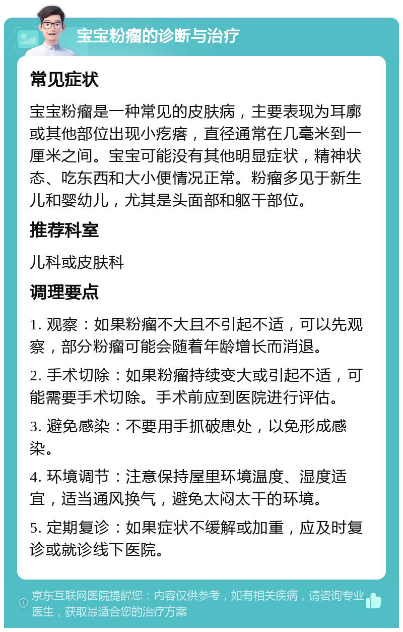 宝宝粉瘤的诊断与治疗 常见症状 宝宝粉瘤是一种常见的皮肤病，主要表现为耳廓或其他部位出现小疙瘩，直径通常在几毫米到一厘米之间。宝宝可能没有其他明显症状，精神状态、吃东西和大小便情况正常。粉瘤多见于新生儿和婴幼儿，尤其是头面部和躯干部位。 推荐科室 儿科或皮肤科 调理要点 1. 观察：如果粉瘤不大且不引起不适，可以先观察，部分粉瘤可能会随着年龄增长而消退。 2. 手术切除：如果粉瘤持续变大或引起不适，可能需要手术切除。手术前应到医院进行评估。 3. 避免感染：不要用手抓破患处，以免形成感染。 4. 环境调节：注意保持屋里环境温度、湿度适宜，适当通风换气，避免太闷太干的环境。 5. 定期复诊：如果症状不缓解或加重，应及时复诊或就诊线下医院。