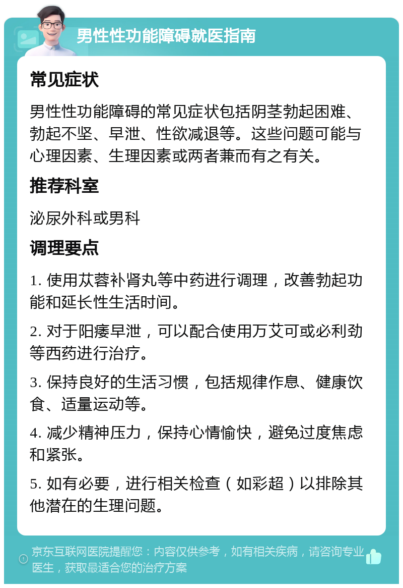 男性性功能障碍就医指南 常见症状 男性性功能障碍的常见症状包括阴茎勃起困难、勃起不坚、早泄、性欲减退等。这些问题可能与心理因素、生理因素或两者兼而有之有关。 推荐科室 泌尿外科或男科 调理要点 1. 使用苁蓉补肾丸等中药进行调理，改善勃起功能和延长性生活时间。 2. 对于阳痿早泄，可以配合使用万艾可或必利劲等西药进行治疗。 3. 保持良好的生活习惯，包括规律作息、健康饮食、适量运动等。 4. 减少精神压力，保持心情愉快，避免过度焦虑和紧张。 5. 如有必要，进行相关检查（如彩超）以排除其他潜在的生理问题。