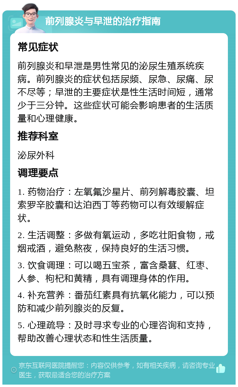 前列腺炎与早泄的治疗指南 常见症状 前列腺炎和早泄是男性常见的泌尿生殖系统疾病。前列腺炎的症状包括尿频、尿急、尿痛、尿不尽等；早泄的主要症状是性生活时间短，通常少于三分钟。这些症状可能会影响患者的生活质量和心理健康。 推荐科室 泌尿外科 调理要点 1. 药物治疗：左氧氟沙星片、前列解毒胶囊、坦索罗辛胶囊和达泊西丁等药物可以有效缓解症状。 2. 生活调整：多做有氧运动，多吃壮阳食物，戒烟戒酒，避免熬夜，保持良好的生活习惯。 3. 饮食调理：可以喝五宝茶，富含桑葚、红枣、人参、枸杞和黄精，具有调理身体的作用。 4. 补充营养：番茄红素具有抗氧化能力，可以预防和减少前列腺炎的反复。 5. 心理疏导：及时寻求专业的心理咨询和支持，帮助改善心理状态和性生活质量。