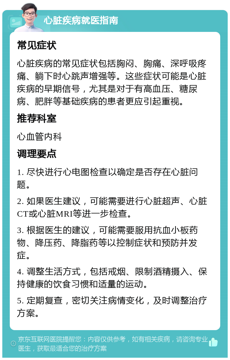 心脏疾病就医指南 常见症状 心脏疾病的常见症状包括胸闷、胸痛、深呼吸疼痛、躺下时心跳声增强等。这些症状可能是心脏疾病的早期信号，尤其是对于有高血压、糖尿病、肥胖等基础疾病的患者更应引起重视。 推荐科室 心血管内科 调理要点 1. 尽快进行心电图检查以确定是否存在心脏问题。 2. 如果医生建议，可能需要进行心脏超声、心脏CT或心脏MRI等进一步检查。 3. 根据医生的建议，可能需要服用抗血小板药物、降压药、降脂药等以控制症状和预防并发症。 4. 调整生活方式，包括戒烟、限制酒精摄入、保持健康的饮食习惯和适量的运动。 5. 定期复查，密切关注病情变化，及时调整治疗方案。