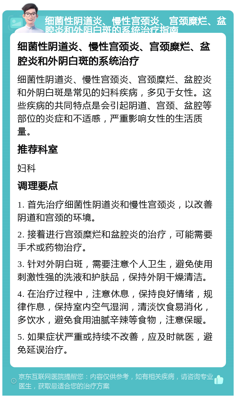 细菌性阴道炎、慢性宫颈炎、宫颈糜烂、盆腔炎和外阴白斑的系统治疗指南 细菌性阴道炎、慢性宫颈炎、宫颈糜烂、盆腔炎和外阴白斑的系统治疗 细菌性阴道炎、慢性宫颈炎、宫颈糜烂、盆腔炎和外阴白斑是常见的妇科疾病，多见于女性。这些疾病的共同特点是会引起阴道、宫颈、盆腔等部位的炎症和不适感，严重影响女性的生活质量。 推荐科室 妇科 调理要点 1. 首先治疗细菌性阴道炎和慢性宫颈炎，以改善阴道和宫颈的环境。 2. 接着进行宫颈糜烂和盆腔炎的治疗，可能需要手术或药物治疗。 3. 针对外阴白斑，需要注意个人卫生，避免使用刺激性强的洗液和护肤品，保持外阴干燥清洁。 4. 在治疗过程中，注意休息，保持良好情绪，规律作息，保持室内空气湿润，清淡饮食易消化，多饮水，避免食用油腻辛辣等食物，注意保暖。 5. 如果症状严重或持续不改善，应及时就医，避免延误治疗。