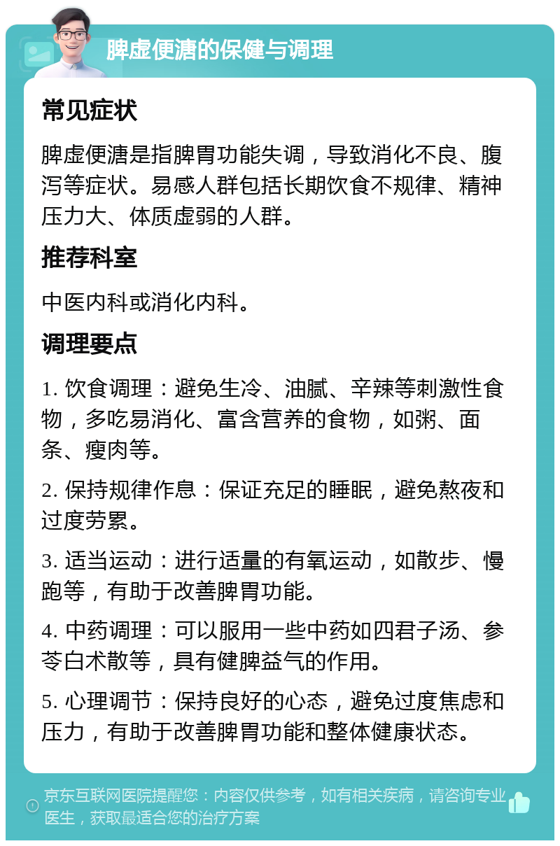 脾虚便溏的保健与调理 常见症状 脾虚便溏是指脾胃功能失调，导致消化不良、腹泻等症状。易感人群包括长期饮食不规律、精神压力大、体质虚弱的人群。 推荐科室 中医内科或消化内科。 调理要点 1. 饮食调理：避免生冷、油腻、辛辣等刺激性食物，多吃易消化、富含营养的食物，如粥、面条、瘦肉等。 2. 保持规律作息：保证充足的睡眠，避免熬夜和过度劳累。 3. 适当运动：进行适量的有氧运动，如散步、慢跑等，有助于改善脾胃功能。 4. 中药调理：可以服用一些中药如四君子汤、参苓白术散等，具有健脾益气的作用。 5. 心理调节：保持良好的心态，避免过度焦虑和压力，有助于改善脾胃功能和整体健康状态。