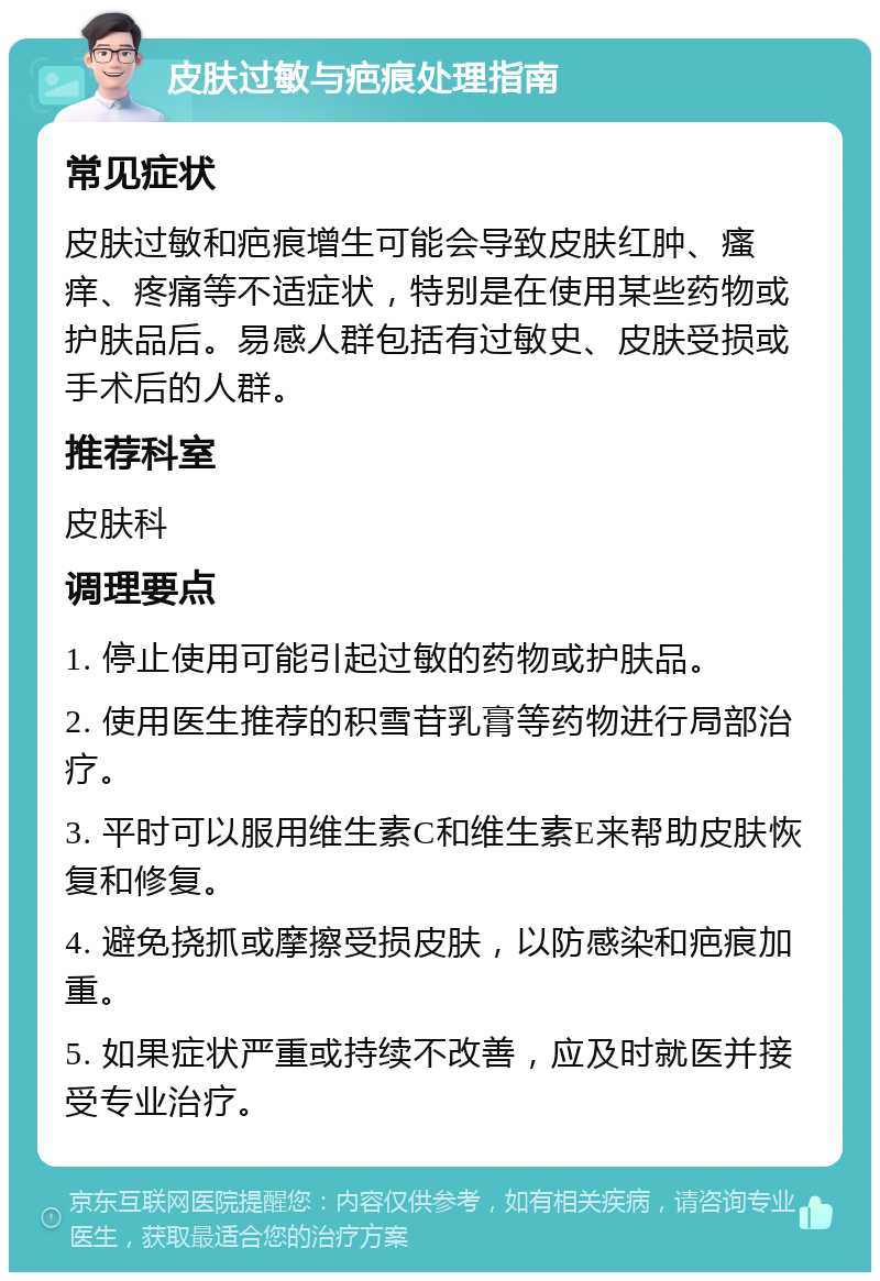 皮肤过敏与疤痕处理指南 常见症状 皮肤过敏和疤痕增生可能会导致皮肤红肿、瘙痒、疼痛等不适症状，特别是在使用某些药物或护肤品后。易感人群包括有过敏史、皮肤受损或手术后的人群。 推荐科室 皮肤科 调理要点 1. 停止使用可能引起过敏的药物或护肤品。 2. 使用医生推荐的积雪苷乳膏等药物进行局部治疗。 3. 平时可以服用维生素C和维生素E来帮助皮肤恢复和修复。 4. 避免挠抓或摩擦受损皮肤，以防感染和疤痕加重。 5. 如果症状严重或持续不改善，应及时就医并接受专业治疗。