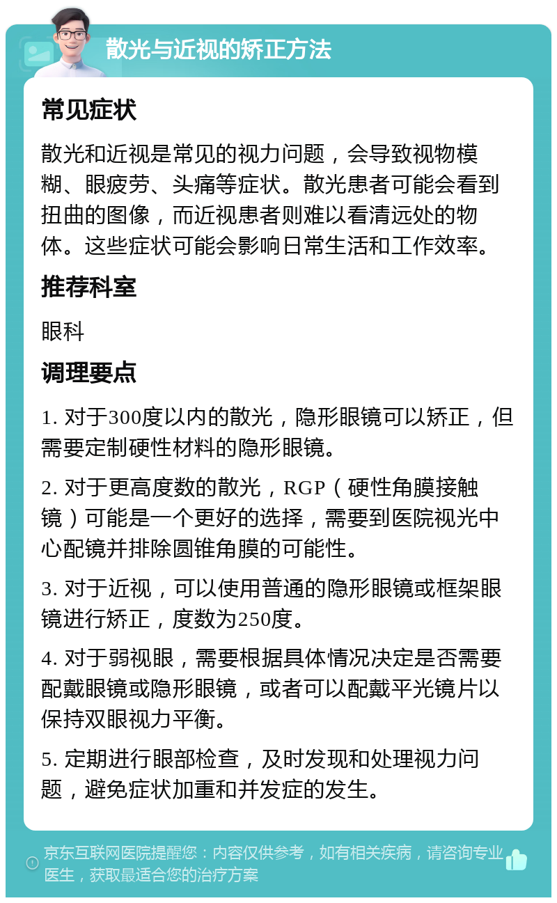 散光与近视的矫正方法 常见症状 散光和近视是常见的视力问题，会导致视物模糊、眼疲劳、头痛等症状。散光患者可能会看到扭曲的图像，而近视患者则难以看清远处的物体。这些症状可能会影响日常生活和工作效率。 推荐科室 眼科 调理要点 1. 对于300度以内的散光，隐形眼镜可以矫正，但需要定制硬性材料的隐形眼镜。 2. 对于更高度数的散光，RGP（硬性角膜接触镜）可能是一个更好的选择，需要到医院视光中心配镜并排除圆锥角膜的可能性。 3. 对于近视，可以使用普通的隐形眼镜或框架眼镜进行矫正，度数为250度。 4. 对于弱视眼，需要根据具体情况决定是否需要配戴眼镜或隐形眼镜，或者可以配戴平光镜片以保持双眼视力平衡。 5. 定期进行眼部检查，及时发现和处理视力问题，避免症状加重和并发症的发生。