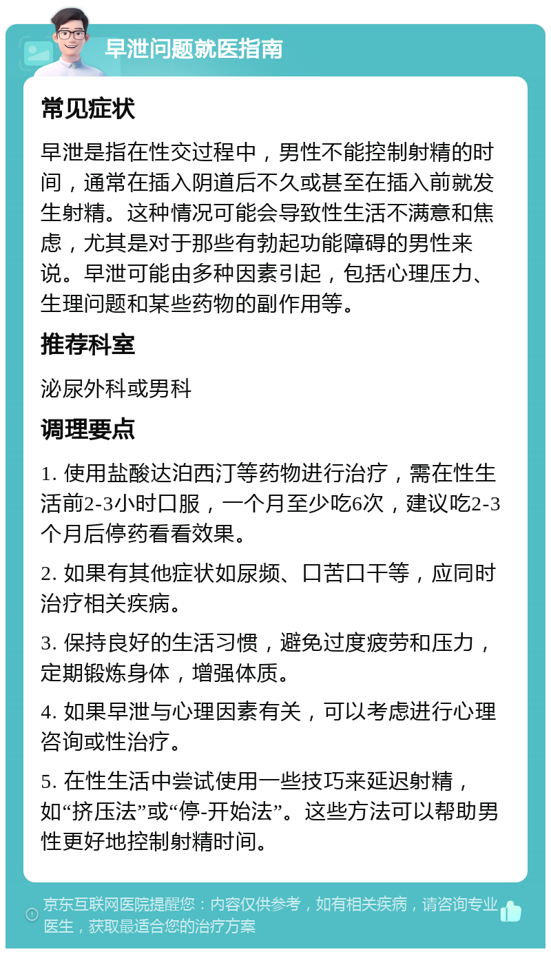 早泄问题就医指南 常见症状 早泄是指在性交过程中，男性不能控制射精的时间，通常在插入阴道后不久或甚至在插入前就发生射精。这种情况可能会导致性生活不满意和焦虑，尤其是对于那些有勃起功能障碍的男性来说。早泄可能由多种因素引起，包括心理压力、生理问题和某些药物的副作用等。 推荐科室 泌尿外科或男科 调理要点 1. 使用盐酸达泊西汀等药物进行治疗，需在性生活前2-3小时口服，一个月至少吃6次，建议吃2-3个月后停药看看效果。 2. 如果有其他症状如尿频、口苦口干等，应同时治疗相关疾病。 3. 保持良好的生活习惯，避免过度疲劳和压力，定期锻炼身体，增强体质。 4. 如果早泄与心理因素有关，可以考虑进行心理咨询或性治疗。 5. 在性生活中尝试使用一些技巧来延迟射精，如“挤压法”或“停-开始法”。这些方法可以帮助男性更好地控制射精时间。