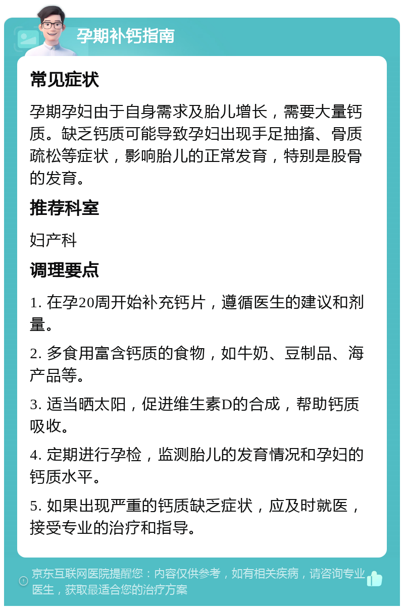 孕期补钙指南 常见症状 孕期孕妇由于自身需求及胎儿增长，需要大量钙质。缺乏钙质可能导致孕妇出现手足抽搐、骨质疏松等症状，影响胎儿的正常发育，特别是股骨的发育。 推荐科室 妇产科 调理要点 1. 在孕20周开始补充钙片，遵循医生的建议和剂量。 2. 多食用富含钙质的食物，如牛奶、豆制品、海产品等。 3. 适当晒太阳，促进维生素D的合成，帮助钙质吸收。 4. 定期进行孕检，监测胎儿的发育情况和孕妇的钙质水平。 5. 如果出现严重的钙质缺乏症状，应及时就医，接受专业的治疗和指导。