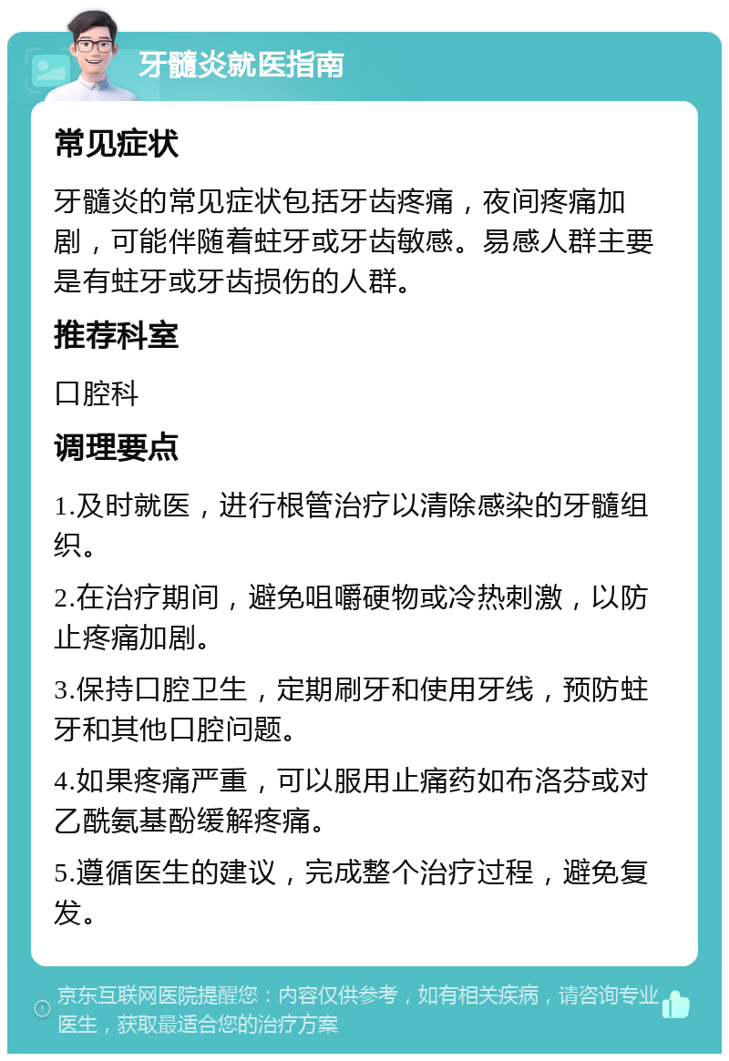 牙髓炎就医指南 常见症状 牙髓炎的常见症状包括牙齿疼痛，夜间疼痛加剧，可能伴随着蛀牙或牙齿敏感。易感人群主要是有蛀牙或牙齿损伤的人群。 推荐科室 口腔科 调理要点 1.及时就医，进行根管治疗以清除感染的牙髓组织。 2.在治疗期间，避免咀嚼硬物或冷热刺激，以防止疼痛加剧。 3.保持口腔卫生，定期刷牙和使用牙线，预防蛀牙和其他口腔问题。 4.如果疼痛严重，可以服用止痛药如布洛芬或对乙酰氨基酚缓解疼痛。 5.遵循医生的建议，完成整个治疗过程，避免复发。