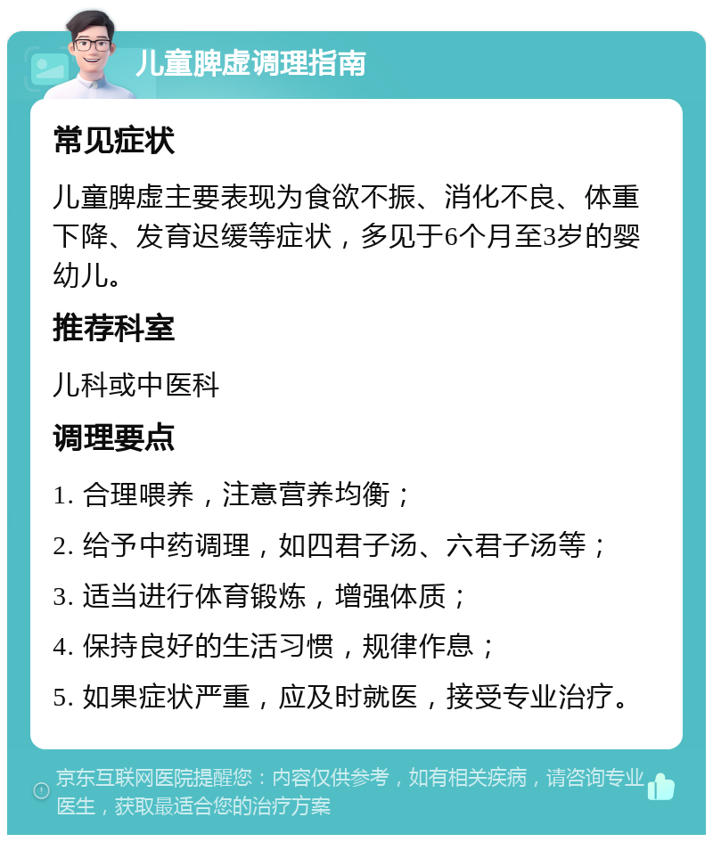 儿童脾虚调理指南 常见症状 儿童脾虚主要表现为食欲不振、消化不良、体重下降、发育迟缓等症状，多见于6个月至3岁的婴幼儿。 推荐科室 儿科或中医科 调理要点 1. 合理喂养，注意营养均衡； 2. 给予中药调理，如四君子汤、六君子汤等； 3. 适当进行体育锻炼，增强体质； 4. 保持良好的生活习惯，规律作息； 5. 如果症状严重，应及时就医，接受专业治疗。