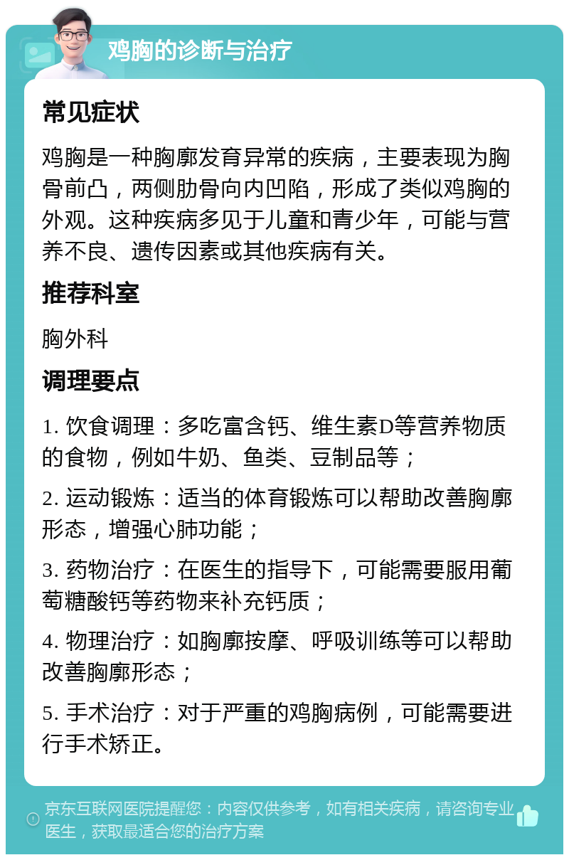 鸡胸的诊断与治疗 常见症状 鸡胸是一种胸廓发育异常的疾病，主要表现为胸骨前凸，两侧肋骨向内凹陷，形成了类似鸡胸的外观。这种疾病多见于儿童和青少年，可能与营养不良、遗传因素或其他疾病有关。 推荐科室 胸外科 调理要点 1. 饮食调理：多吃富含钙、维生素D等营养物质的食物，例如牛奶、鱼类、豆制品等； 2. 运动锻炼：适当的体育锻炼可以帮助改善胸廓形态，增强心肺功能； 3. 药物治疗：在医生的指导下，可能需要服用葡萄糖酸钙等药物来补充钙质； 4. 物理治疗：如胸廓按摩、呼吸训练等可以帮助改善胸廓形态； 5. 手术治疗：对于严重的鸡胸病例，可能需要进行手术矫正。