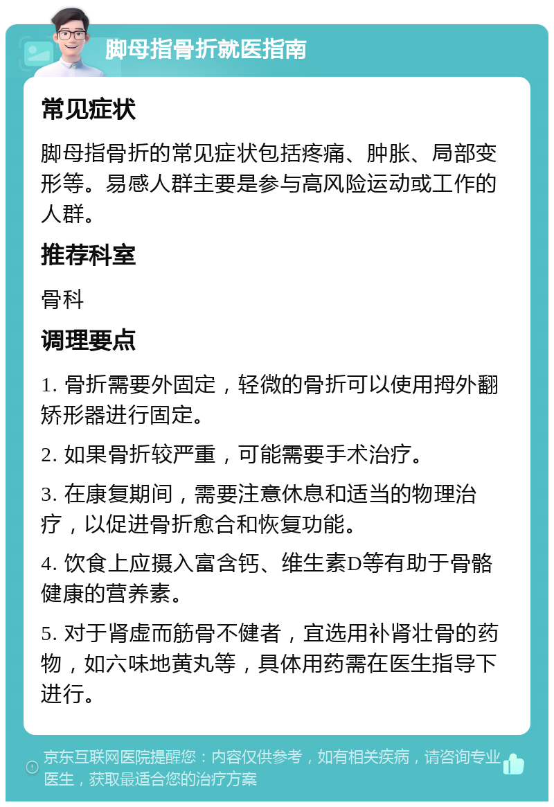 脚母指骨折就医指南 常见症状 脚母指骨折的常见症状包括疼痛、肿胀、局部变形等。易感人群主要是参与高风险运动或工作的人群。 推荐科室 骨科 调理要点 1. 骨折需要外固定，轻微的骨折可以使用拇外翻矫形器进行固定。 2. 如果骨折较严重，可能需要手术治疗。 3. 在康复期间，需要注意休息和适当的物理治疗，以促进骨折愈合和恢复功能。 4. 饮食上应摄入富含钙、维生素D等有助于骨骼健康的营养素。 5. 对于肾虚而筋骨不健者，宜选用补肾壮骨的药物，如六味地黄丸等，具体用药需在医生指导下进行。